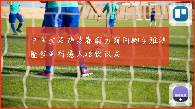 中国女足热身赛前为前国脚古雅沙隆重举行感人退役仪式