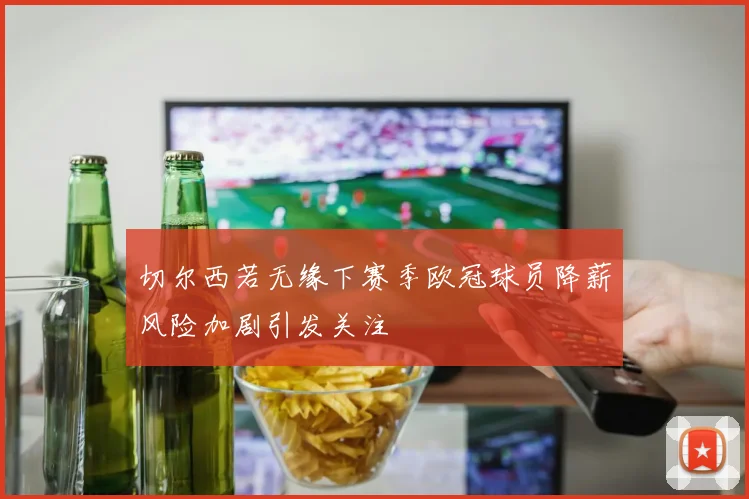 切尔西若无缘下赛季欧冠球员降薪风险加剧引发关注