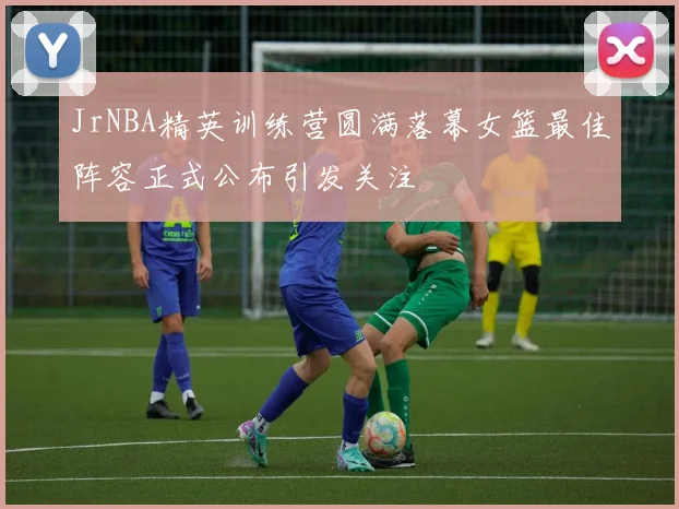 JrNBA精英训练营圆满落幕女篮最佳阵容正式公布引发关注