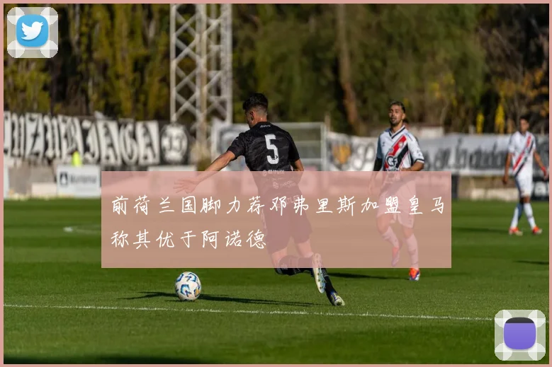 前荷兰国脚力荐邓弗里斯加盟皇马称其优于阿诺德