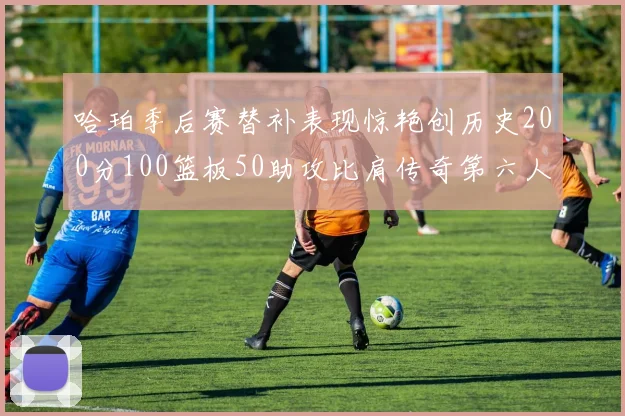 哈珀季后赛替补表现惊艳创历史200分100篮板50助攻比肩传奇第六人