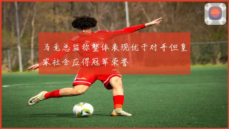 马竞总监称整体表现优于对手但皇家社会应得冠军荣誉