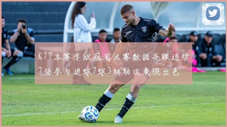 K77本赛季欧冠淘汰赛数据亮眼连续7场参与进球7球3助助攻表现出色