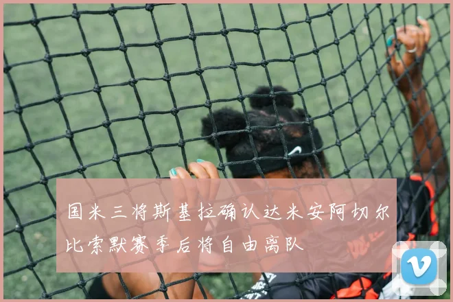 国米三将斯基拉确认达米安阿切尔比索默赛季后将自由离队