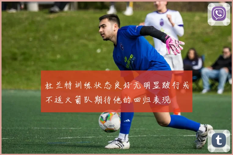 杜兰特训练状态良好无明显跛行或不适火箭队期待他的回归表现