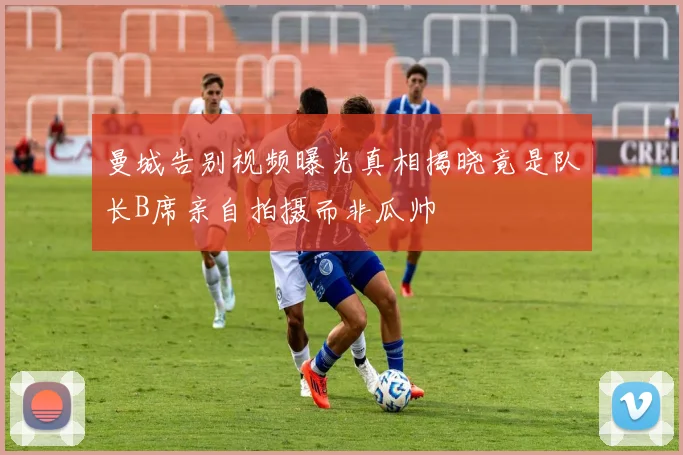 曼城告别视频曝光真相揭晓竟是队长B席亲自拍摄而非瓜帅