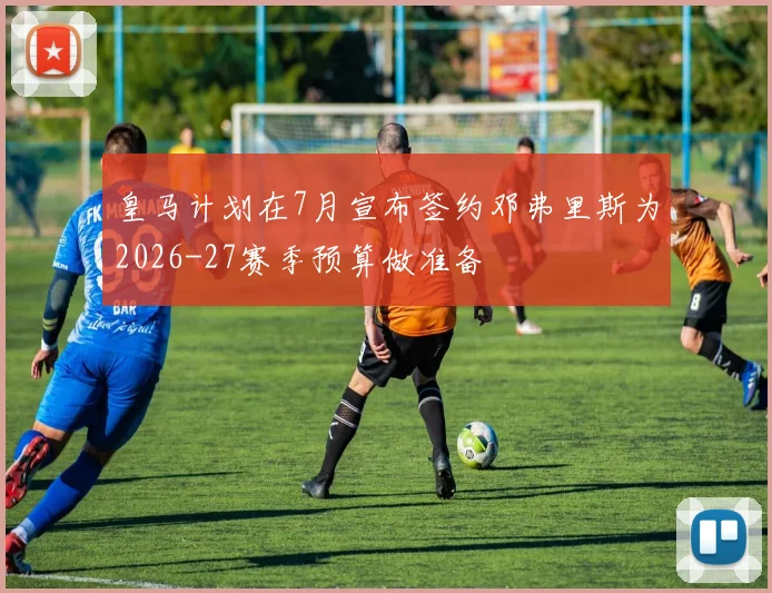 皇马计划在7月宣布签约邓弗里斯为2026-27赛季预算做准备