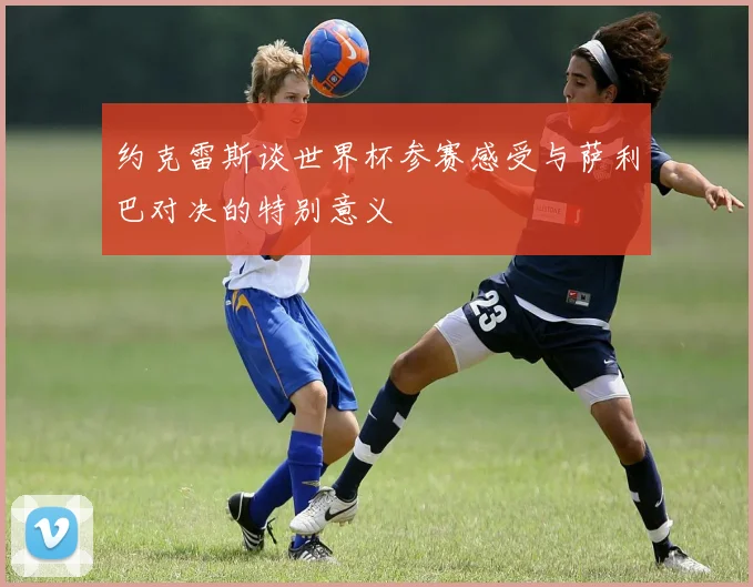 约克雷斯谈世界杯参赛感受与萨利巴对决的特别意义