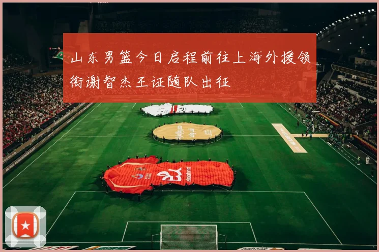山东男篮今日启程前往上海外援领衔谢智杰王证随队出征