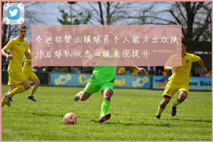 乔迪称赞三镇球员个人能力出众换帅后球队状态回暖表现提升