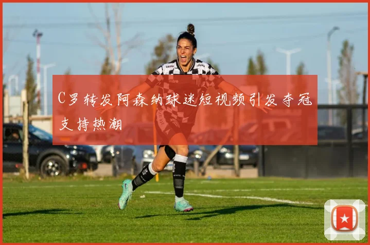 C罗转发阿森纳球迷短视频引发夺冠支持热潮