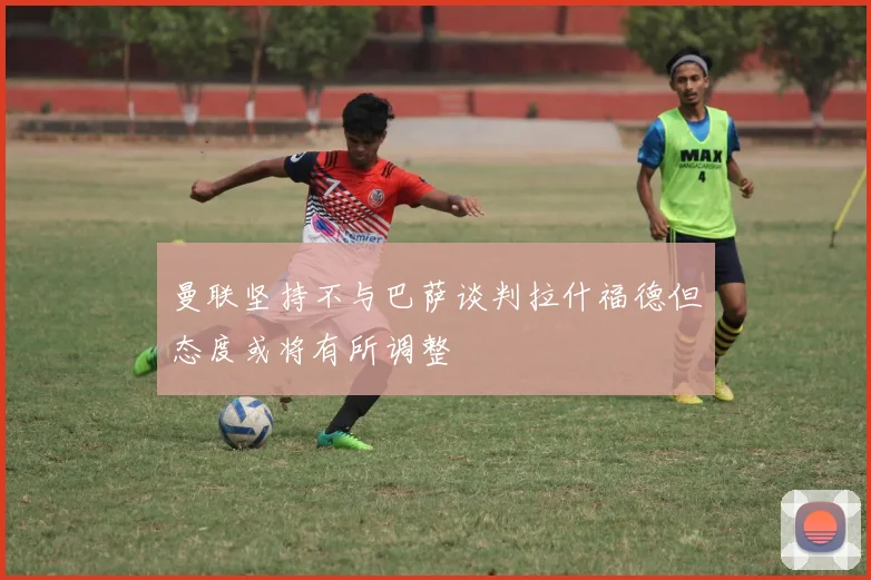 曼联坚持不与巴萨谈判拉什福德但态度或将有所调整