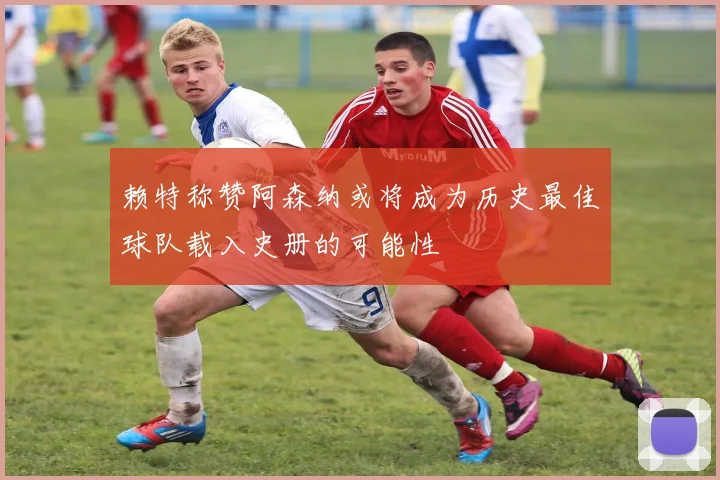 赖特称赞阿森纳或将成为历史最佳球队载入史册的可能性
