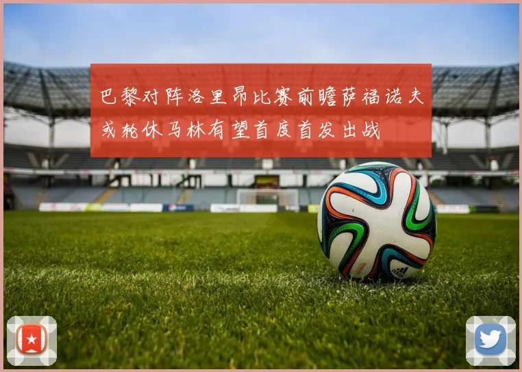 巴黎对阵洛里昂比赛前瞻萨福诺夫或轮休马林有望首度首发出战