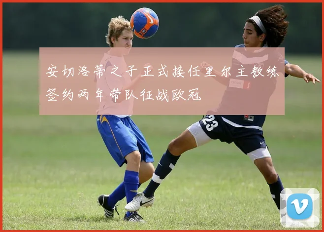 安切洛蒂之子正式接任里尔主教练签约两年带队征战欧冠