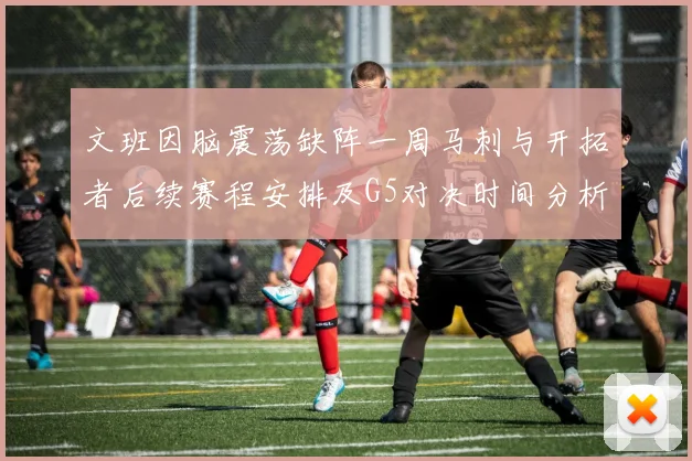 文班因脑震荡缺阵一周马刺与开拓者后续赛程安排及G5对决时间分析