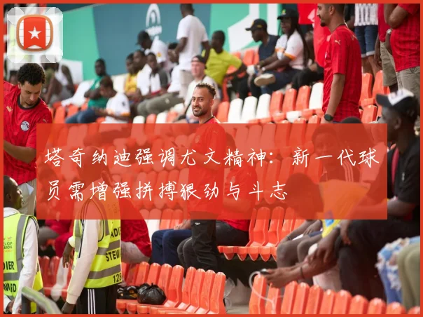 塔奇纳迪强调尤文精神：新一代球员需增强拼搏狠劲与斗志