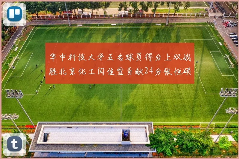 华中科技大学五名球员得分上双战胜北京化工闫佳雪贡献24分张恒硕斩获25分8篮板8助攻