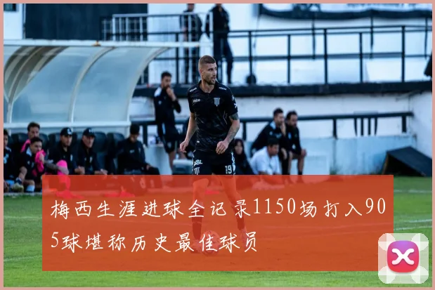 梅西生涯进球全记录1150场打入905球堪称历史最佳球员