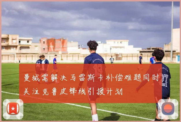 曼城需解决马雷斯卡补偿难题同时关注克鲁皮锋线引援计划