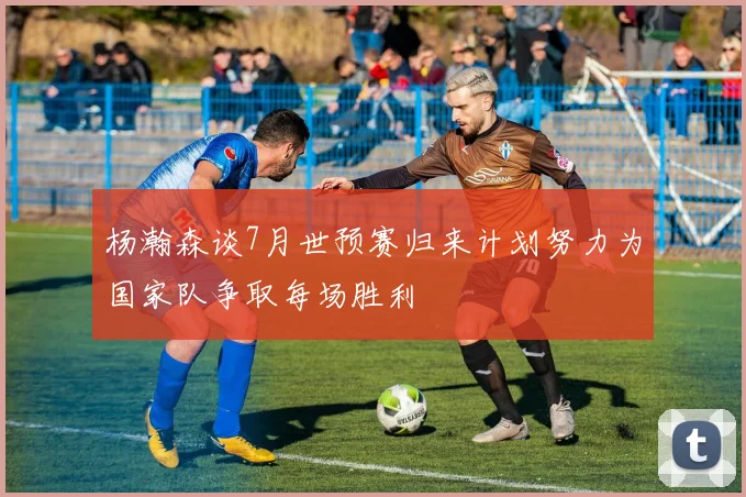 杨瀚森谈7月世预赛归来计划努力为国家队争取每场胜利