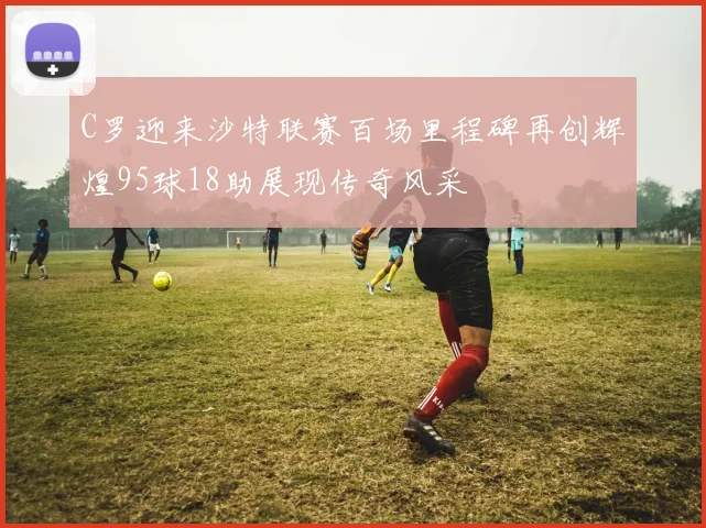 C罗迎来沙特联赛百场里程碑再创辉煌95球18助展现传奇风采