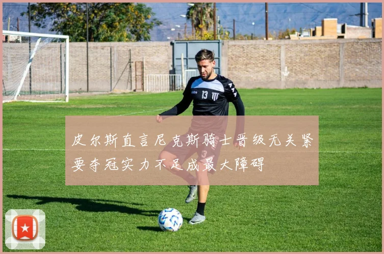 皮尔斯直言尼克斯骑士晋级无关紧要夺冠实力不足成最大障碍